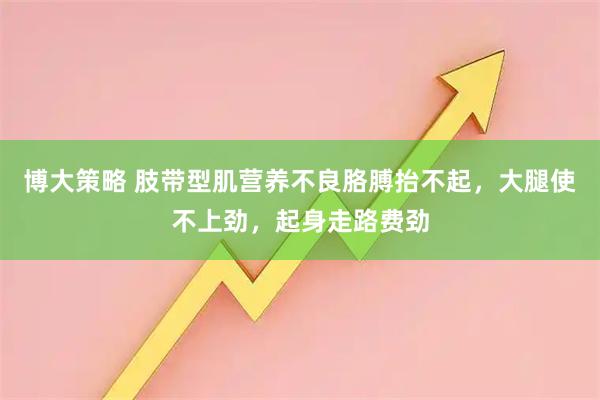 博大策略 肢带型肌营养不良胳膊抬不起，大腿使不上劲，起身走路费劲
