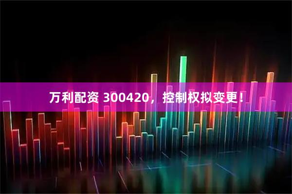 万利配资 300420，控制权拟变更！