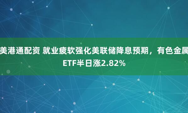 美港通配资 就业疲软强化美联储降息预期，有色金属ETF半日涨2.82%