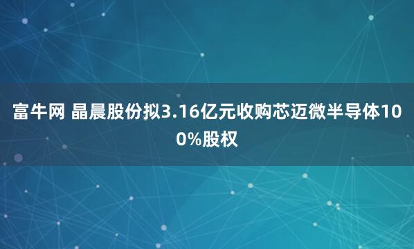 富牛网 晶晨股份拟3.16亿元收购芯迈微半导体100%股权