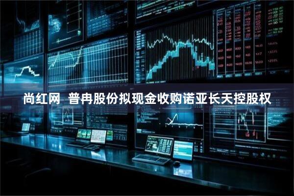 尚红网  普冉股份拟现金收购诺亚长天控股权