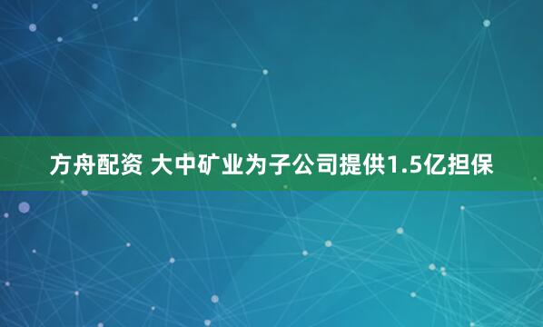 方舟配资 大中矿业为子公司提供1.5亿担保
