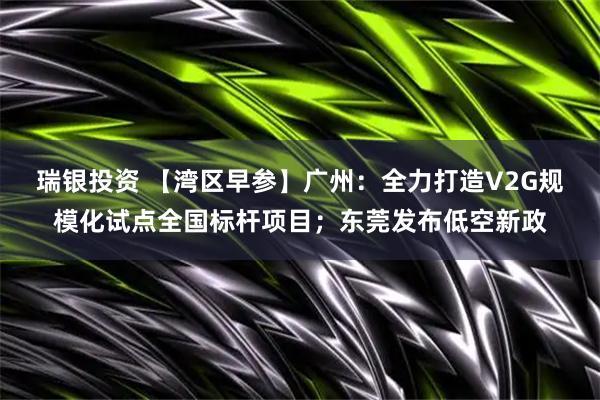 瑞银投资 【湾区早参】广州：全力打造V2G规模化试点全国标杆项目；东莞发布低空新政