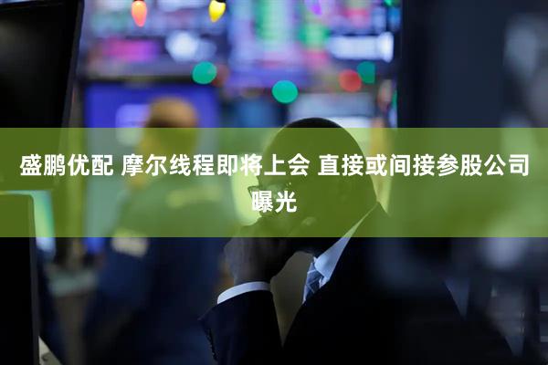 盛鹏优配 摩尔线程即将上会 直接或间接参股公司曝光