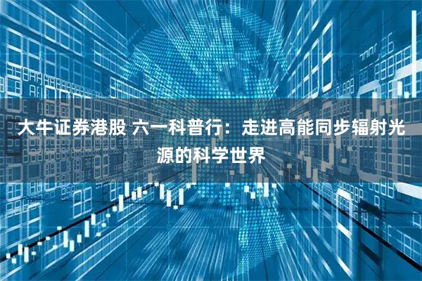 大牛证券港股 六一科普行：走进高能同步辐射光源的科学世界