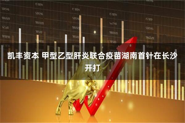 凯丰资本 甲型乙型肝炎联合疫苗湖南首针在长沙开打