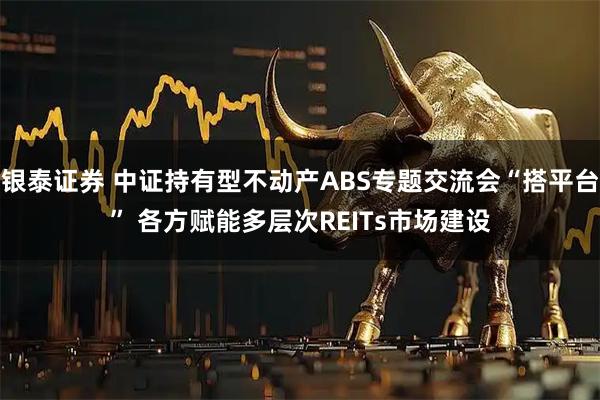 银泰证券 中证持有型不动产ABS专题交流会“搭平台” 各方赋能多层次REITs市场建设