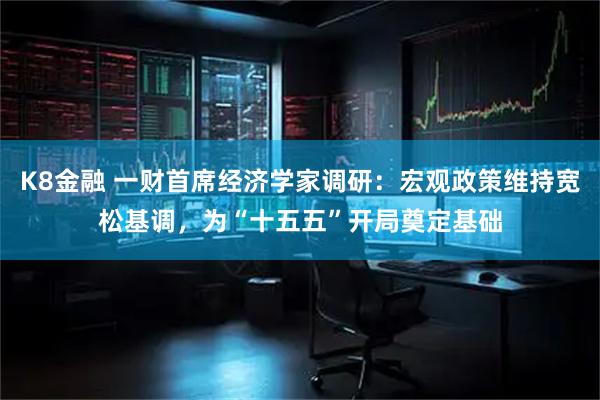 K8金融 一财首席经济学家调研：宏观政策维持宽松基调，为“十五五”开局奠定基础